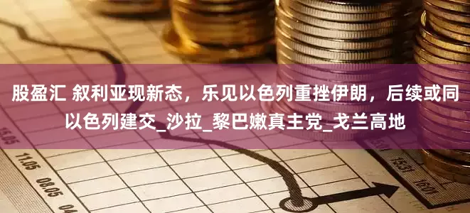 股盈汇 叙利亚现新态，乐见以色列重挫伊朗，后续或同以色列建交_沙拉_黎巴嫩真主党_戈兰高地