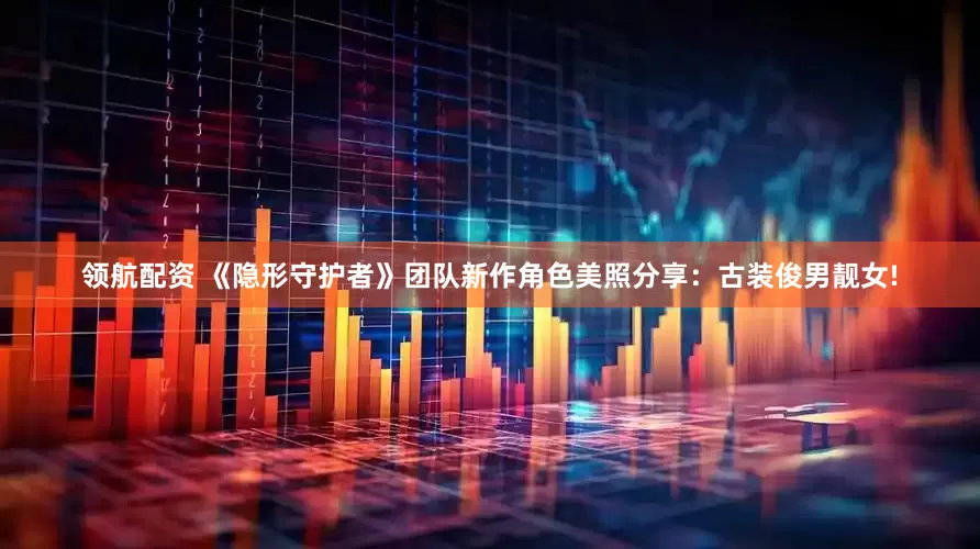 领航配资 《隐形守护者》团队新作角色美照分享：古装俊男靓女!