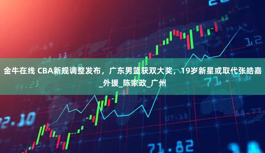 金牛在线 CBA新规调整发布，广东男篮获双大奖，19岁新星或取代张皓嘉_外援_陈家政_广州