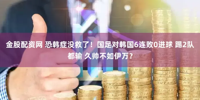 金股配资网 恐韩症没救了！国足对韩国6连败0进球 踢2队都输 久帅不如伊万？