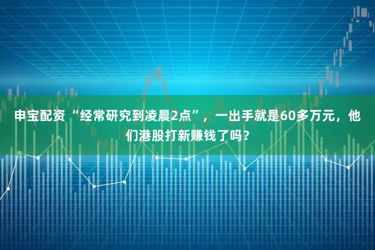 申宝配资 “经常研究到凌晨2点”，一出手就是60多万元，他们港股打新赚钱了吗？