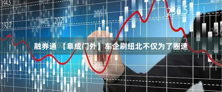 融券通 【阜成门外】车企刷纽北不仅为了圈速