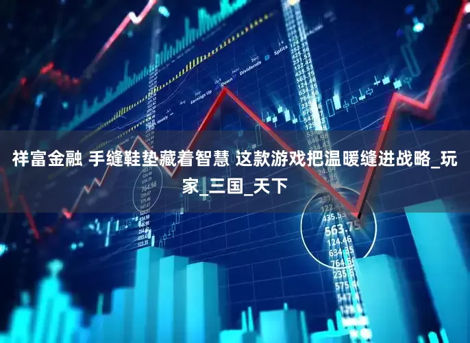 祥富金融 手缝鞋垫藏着智慧 这款游戏把温暖缝进战略_玩家_三国_天下
