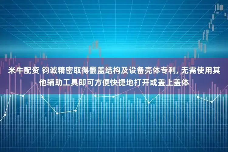 米牛配资 钧诚精密取得翻盖结构及设备壳体专利, 无需使用其他辅助工具即可方便快捷地打开或盖上盖体