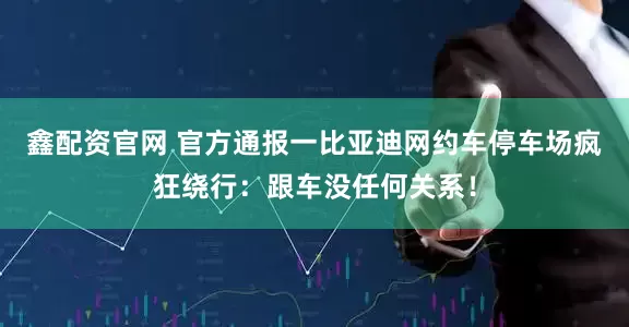 鑫配资官网 官方通报一比亚迪网约车停车场疯狂绕行：跟车没任何关系！