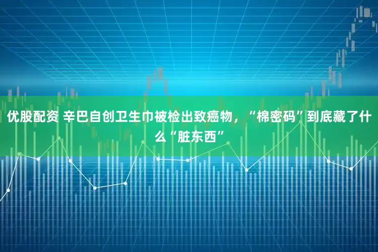 优股配资 辛巴自创卫生巾被检出致癌物，“棉密码”到底藏了什么“脏东西”