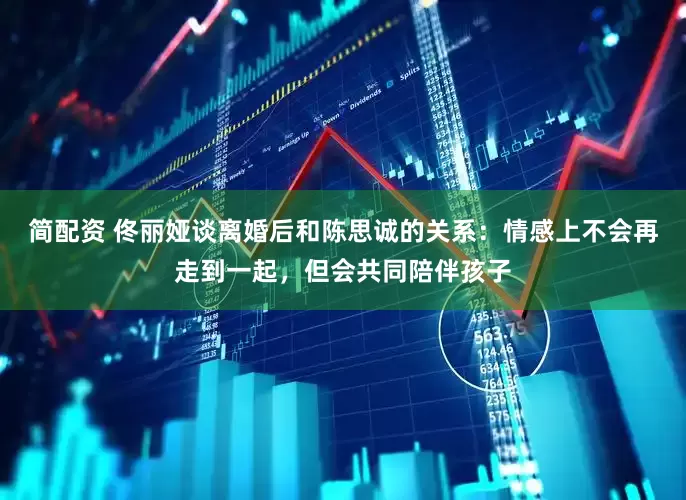 简配资 佟丽娅谈离婚后和陈思诚的关系：情感上不会再走到一起，但会共同陪伴孩子