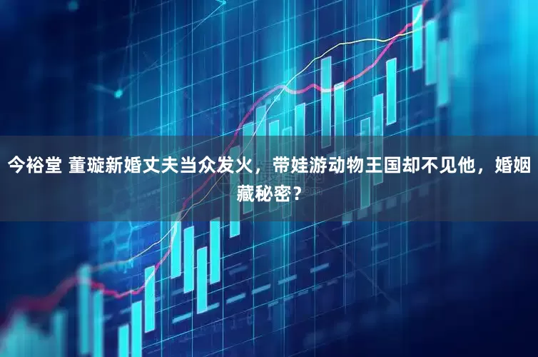 今裕堂 董璇新婚丈夫当众发火，带娃游动物王国却不见他，婚姻藏秘密？