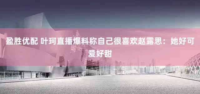 盈胜优配 叶珂直播爆料称自己很喜欢赵露思：她好可爱好甜