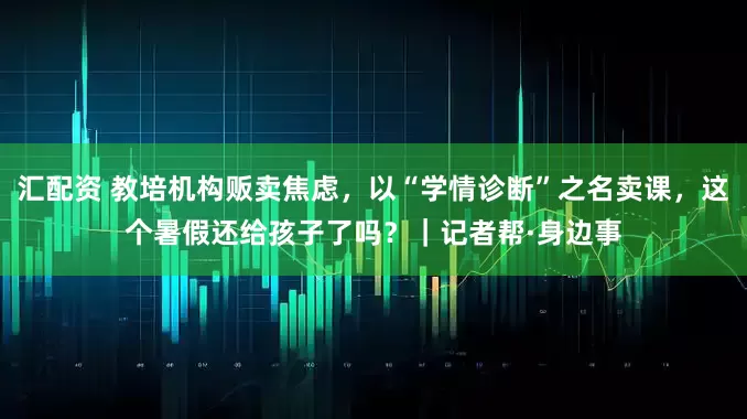 汇配资 教培机构贩卖焦虑，以“学情诊断”之名卖课，这个暑假还给孩子了吗？｜记者帮·身边事