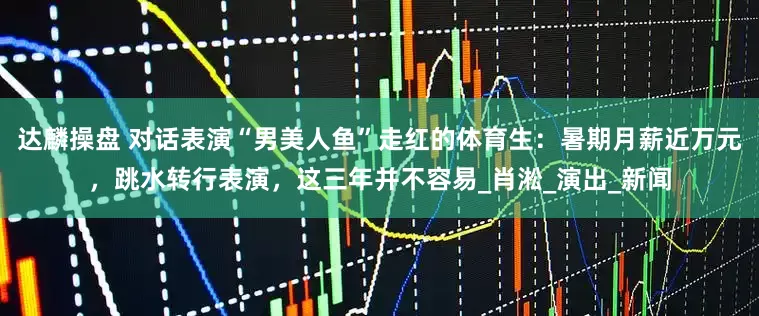 达麟操盘 对话表演“男美人鱼”走红的体育生：暑期月薪近万元，跳水转行表演，这三年并不容易_肖淞_演出_新闻
