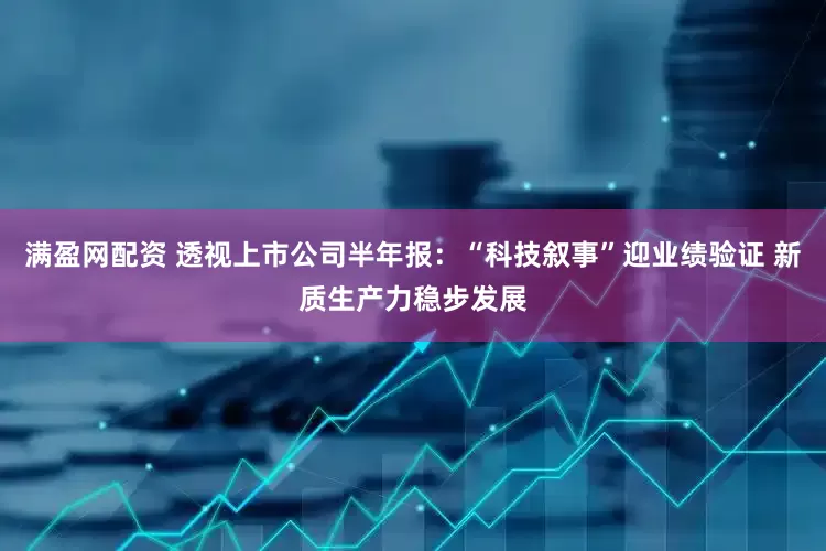 满盈网配资 透视上市公司半年报：“科技叙事”迎业绩验证 新质生产力稳步发展
