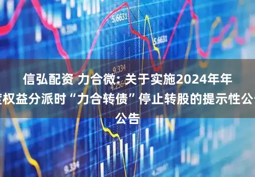 信弘配资 力合微: 关于实施2024年年度权益分派时“力合转债”停止转股的提示性公告