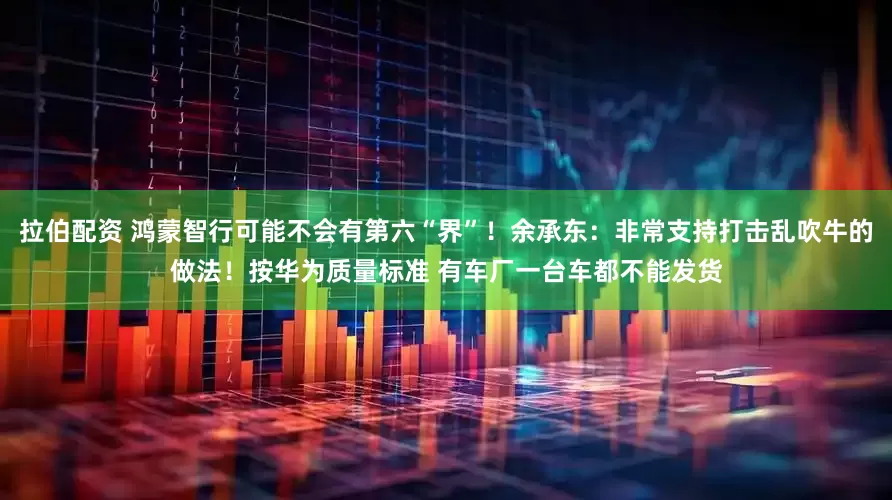 拉伯配资 鸿蒙智行可能不会有第六“界”！余承东：非常支持打击乱吹牛的做法！按华为质量标准 有车厂一台车都不能发货
