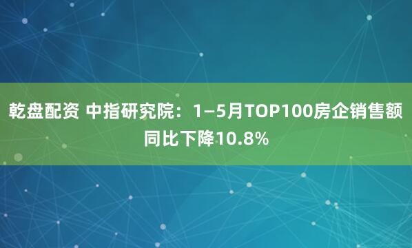 乾盘配资 中指研究院：1—5月TOP100房企销售额同比下降10.8%