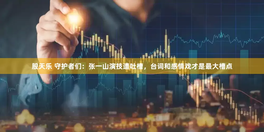 股天乐 守护者们：张一山演技遭吐槽，台词和感情戏才是最大槽点