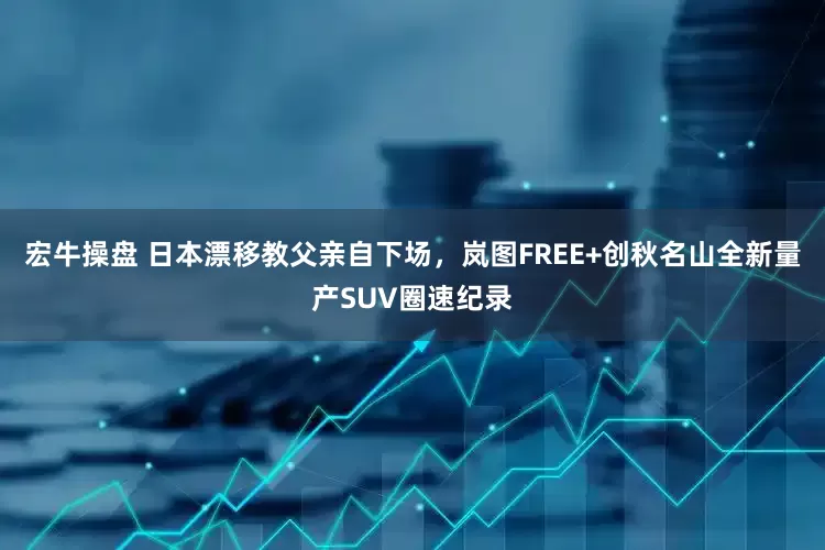 宏牛操盘 日本漂移教父亲自下场，岚图FREE+创秋名山全新量产SUV圈速纪录
