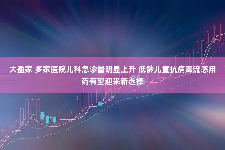 大盈家 多家医院儿科急诊量明显上升 低龄儿童抗病毒流感用药有望迎来新选择