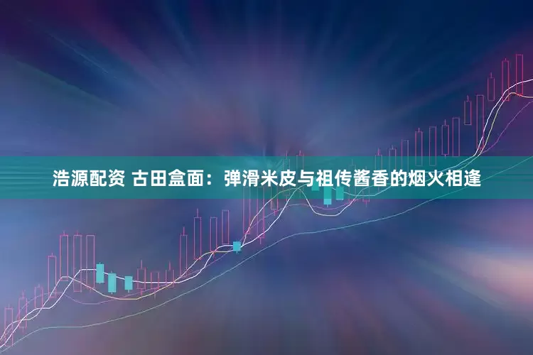 浩源配资 古田盒面：弹滑米皮与祖传酱香的烟火相逢
