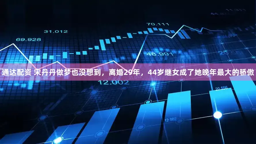 通达配资 宋丹丹做梦也没想到，离婚29年，44岁继女成了她晚年最大的骄傲