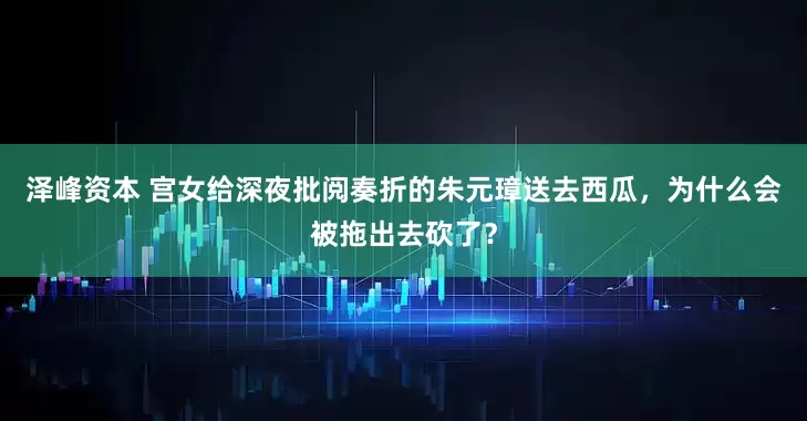 泽峰资本 宫女给深夜批阅奏折的朱元璋送去西瓜，为什么会被拖出去砍了？