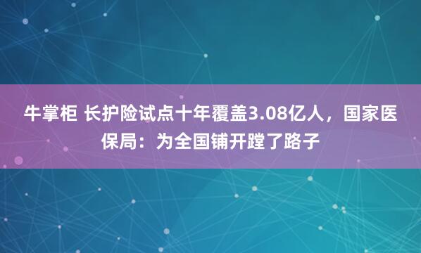 牛掌柜 长护险试点十年覆盖3.08亿人，国家医保局：为全国铺开蹚了路子